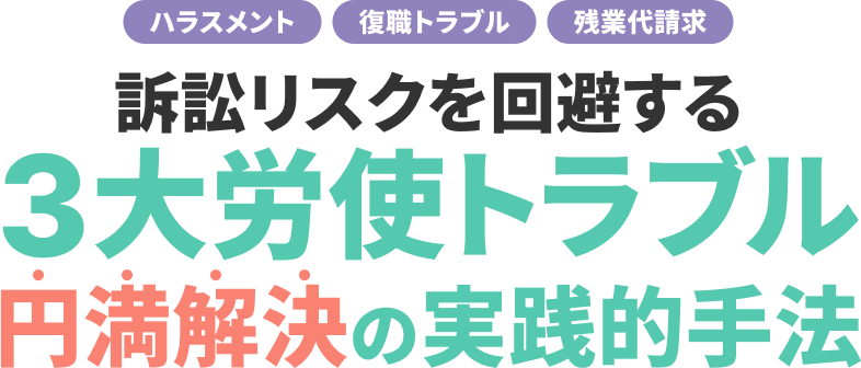 訴訟リスクを回避する3⼤労使トラブル円満解決の実践的⼿法 ー ハラスメント・復職トラブル・残業代請求