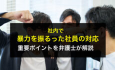 社内で暴力を振るった社員の対応の重要ポイントを弁護士が解説